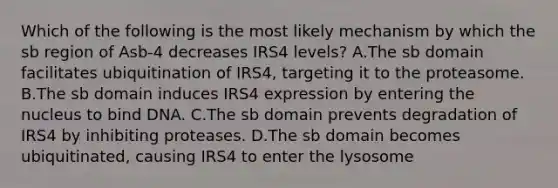 Which of the following is the most likely mechanism by which the sb region of Asb-4 decreases IRS4 levels? A.The sb domain facilitates ubiquitination of IRS4, targeting it to the proteasome. B.The sb domain induces IRS4 expression by entering the nucleus to bind DNA. C.The sb domain prevents degradation of IRS4 by inhibiting proteases. D.The sb domain becomes ubiquitinated, causing IRS4 to enter the lysosome