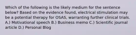 Which of the following is the likely medium for the sentence below? Based on the evidence found, electrical stimulation may be a potential therapy for OSAS, warranting further clinical trials. A.) Motivational speech B.) Business memo C.) Scientific journal article D.) Personal Blog