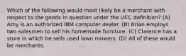 Which of the following would most likely be a merchant with respect to the goods in question under the UCC definition? (A) Amy is an authorized IBM computer dealer. (B) Brian employs two salesmen to sell his homemade furniture. (C) Clarence has a store in which he sells used lawn mowers. (D) All of these would be merchants.