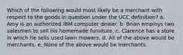 Which of the following would most likely be a merchant with respect to the goods in question under the UCC definition? a. Amy is an authorized IBM computer dealer. b. Brian employs two salesmen to sell his homemade furniture. c. Clarence has a store in which he sells used lawn mowers. d. All of the above would be merchants. e. None of the above would be merchants.