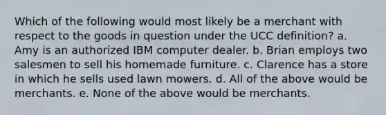 Which of the following would most likely be a merchant with respect to the goods in question under the UCC definition? a. Amy is an authorized IBM computer dealer. b. Brian employs two salesmen to sell his homemade furniture. c. Clarence has a store in which he sells used lawn mowers. d. All of the above would be merchants. e. None of the above would be merchants.