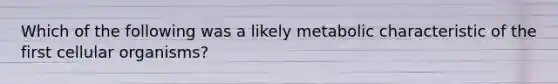 Which of the following was a likely metabolic characteristic of the first cellular organisms?