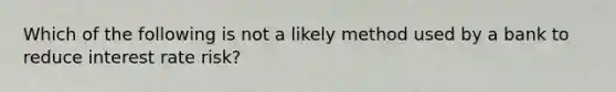 Which of the following is not a likely method used by a bank to reduce interest rate risk?