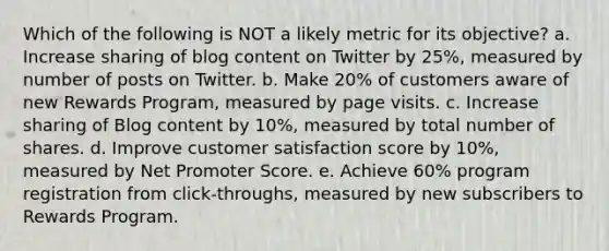 Which of the following is NOT a likely metric for its objective?​ a. ​Increase sharing of blog content on Twitter by 25%, measured by number of posts on Twitter. b. ​Make 20% of customers aware of new Rewards Program, measured by page visits. c. ​Increase sharing of Blog content by 10%, measured by total number of shares. d. ​Improve customer satisfaction score by 10%, measured by Net Promoter Score. e. ​Achieve 60% program registration from click-throughs, measured by new subscribers to Rewards Program.