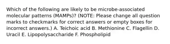 Which of the following are likely to be microbe-associated molecular patterns (MAMPs)? (NOTE: Please change all question marks to checkmarks for correct answers or empty boxes for incorrect answers.) A. Teichoic acid B. Methionine C. Flagellin D. Uracil E. Lipopolysaccharide F. Phospholipid