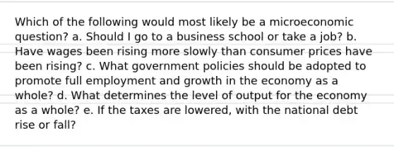 Which of the following would most likely be a microeconomic question? a. Should I go to a business school or take a job? b. Have wages been rising more slowly than consumer prices have been rising? c. What government policies should be adopted to promote full employment and growth in the economy as a whole? d. What determines the level of output for the economy as a whole? e. If the taxes are lowered, with the national debt rise or fall?