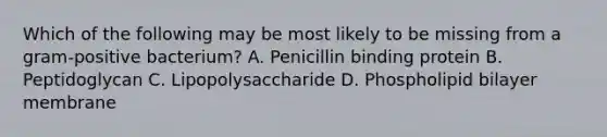 Which of the following may be most likely to be missing from a gram-positive bacterium? A. Penicillin binding protein B. Peptidoglycan C. Lipopolysaccharide D. Phospholipid bilayer membrane