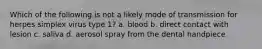 Which of the following is not a likely mode of transmission for herpes simplex virus type 1? a. blood b. direct contact with lesion c. saliva d. aerosol spray from the dental handpiece