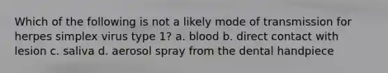 Which of the following is not a likely mode of transmission for herpes simplex virus type 1? a. blood b. direct contact with lesion c. saliva d. aerosol spray from the dental handpiece