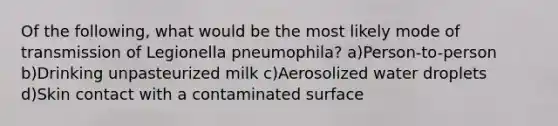 Of the following, what would be the most likely mode of transmission of Legionella pneumophila? a)Person-to-person b)Drinking unpasteurized milk c)Aerosolized water droplets d)Skin contact with a contaminated surface