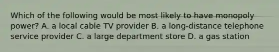 Which of the following would be most likely to have monopoly power? A. a local cable TV provider B. a long-distance telephone service provider C. a large department store D. a gas station