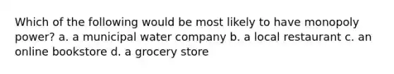 Which of the following would be most likely to have monopoly power? a. a municipal water company b. a local restaurant c. an online bookstore d. a grocery store