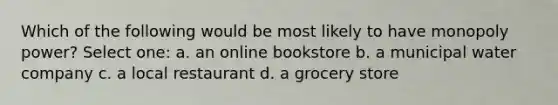 Which of the following would be most likely to have monopoly power? Select one: a. an online bookstore b. a municipal water company c. a local restaurant d. a grocery store