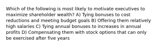 Which of the following is most likely to motivate executives to maximize shareholder wealth? A) Tying bonuses to cost reductions and meeting budget goals B) Offering them relatively high salaries C) Tying annual bonuses to increases in annual profits D) Compensating them with stock options that can only be exercised after five years