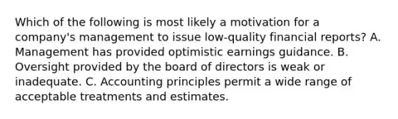 Which of the following is most likely a motivation for a company's management to issue low-quality financial reports? A. Management has provided optimistic earnings guidance. B. Oversight provided by the board of directors is weak or inadequate. C. Accounting principles permit a wide range of acceptable treatments and estimates.