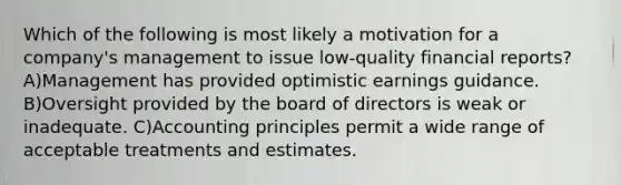 Which of the following is most likely a motivation for a company's management to issue low-quality financial reports? A)Management has provided optimistic earnings guidance. B)Oversight provided by the board of directors is weak or inadequate. C)Accounting principles permit a wide range of acceptable treatments and estimates.