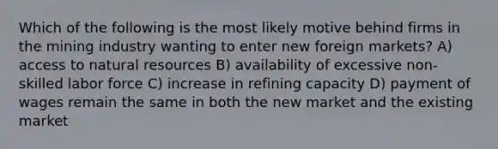 Which of the following is the most likely motive behind firms in the mining industry wanting to enter new foreign markets? A) access to natural resources B) availability of excessive non-skilled labor force C) increase in refining capacity D) payment of wages remain the same in both the new market and the existing market