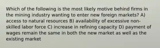 Which of the following is the most likely motive behind firms in the mining industry wanting to enter new foreign markets? A) access to <a href='https://www.questionai.com/knowledge/k6l1d2KrZr-natural-resources' class='anchor-knowledge'>natural resources</a> B) availability of excessive non-skilled labor force C) increase in refining capacity D) payment of wages remain the same in both the new market as well as the existing market