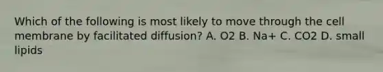 Which of the following is most likely to move through the cell membrane by facilitated diffusion? A. O2 B. Na+ C. CO2 D. small lipids