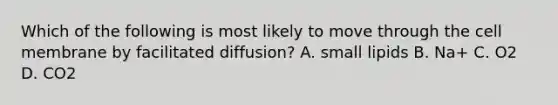 Which of the following is most likely to move through the cell membrane by facilitated diffusion? A. small lipids B. Na+ C. O2 D. CO2