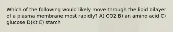 Which of the following would likely move through the lipid bilayer of a plasma membrane most rapidly? A) CO2 B) an amino acid C) glucose D)Kt E) starch