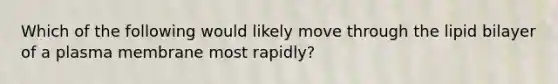 Which of the following would likely move through the lipid bilayer of a plasma membrane most rapidly?