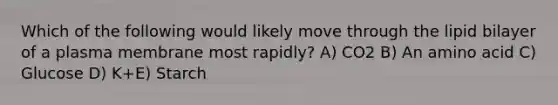 Which of the following would likely move through the lipid bilayer of a plasma membrane most rapidly? A) CO2 B) An amino acid C) Glucose D) K+E) Starch