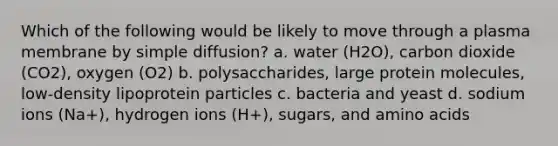 Which of the following would be likely to move through a plasma membrane by simple diffusion? a. water (H2O), carbon dioxide (CO2), oxygen (O2) b. polysaccharides, large protein molecules, low-density lipoprotein particles c. bacteria and yeast d. sodium ions (Na+), hydrogen ions (H+), sugars, and amino acids