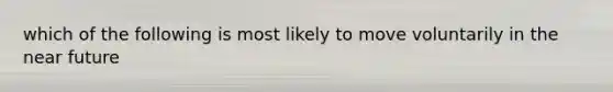 which of the following is most likely to move voluntarily in the near future