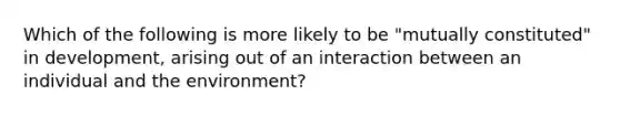 Which of the following is more likely to be "mutually constituted" in development, arising out of an interaction between an individual and the environment?