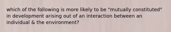 which of the following is more likely to be "mutually constituted" in development arising out of an interaction between an individual & the environment?