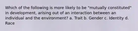 Which of the following is more likely to be "mutually constituted" in development, arising out of an interaction between an individual and the environment? a. Trait b. Gender c. Identity d. Race