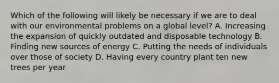 Which of the following will likely be necessary if we are to deal with our environmental problems on a global level? A. Increasing the expansion of quickly outdated and disposable technology B. Finding new sources of energy C. Putting the needs of individuals over those of society D. Having every country plant ten new trees per year