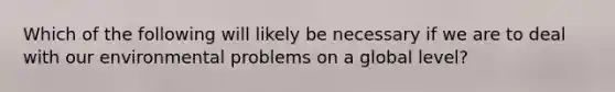 Which of the following will likely be necessary if we are to deal with our environmental problems on a global level?