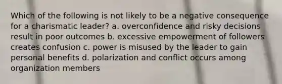 Which of the following is not likely to be a negative consequence for a charismatic leader? a. overconfidence and risky decisions result in poor outcomes b. excessive empowerment of followers creates confusion c. power is misused by the leader to gain personal benefits d. polarization and conflict occurs among organization members