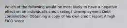 Which of the following would be most likely to have a negative eﬀect on an individual's credit rating? Unemployment Debt consolidation Obtaining a copy of his own credit report A high FICO score