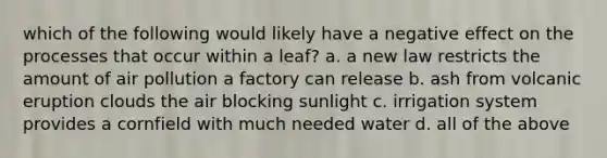 which of the following would likely have a negative effect on the processes that occur within a leaf? a. a new law restricts the amount of air pollution a factory can release b. ash from volcanic eruption clouds the air blocking sunlight c. irrigation system provides a cornfield with much needed water d. all of the above