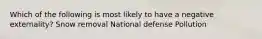 Which of the following is most likely to have a negative externality? Snow removal National defense Pollution