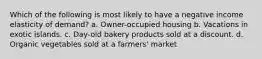 Which of the following is most likely to have a negative income elasticity of demand? a. Owner-occupied housing b. Vacations in exotic islands. c. Day-old bakery products sold at a discount. d. Organic vegetables sold at a farmers' market