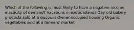 Which of the following is most likely to have a negative income elasticity of demand? Vacations in exotic islands Day-old bakery products sold at a discount Owner-occupied housing Organic vegetables sold at a farmers' market