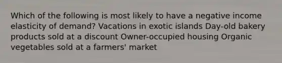 Which of the following is most likely to have a negative income elasticity of demand? Vacations in exotic islands Day-old bakery products sold at a discount Owner-occupied housing Organic vegetables sold at a farmers' market