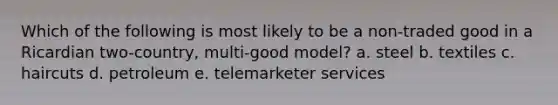 Which of the following is most likely to be a non-traded good in a Ricardian two-country, multi-good model? a. steel b. textiles c. haircuts d. petroleum e. telemarketer services