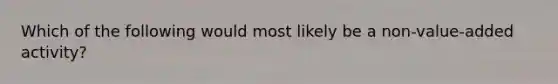 Which of the following would most likely be a non-value-added activity?