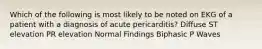 Which of the following is most likely to be noted on EKG of a patient with a diagnosis of acute pericarditis? Diffuse ST elevation PR elevation Normal Findings Biphasic P Waves