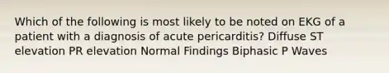 Which of the following is most likely to be noted on EKG of a patient with a diagnosis of acute pericarditis? Diffuse ST elevation PR elevation Normal Findings Biphasic P Waves