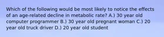 Which of the following would be most likely to notice the effects of an age-related decline in metabolic rate? A.) 30 year old computer programmer B.) 30 year old pregnant woman C.) 20 year old truck driver D.) 20 year old student