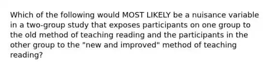 Which of the following would MOST LIKELY be a nuisance variable in a two-group study that exposes participants on one group to the old method of teaching reading and the participants in the other group to the "new and improved" method of teaching reading?