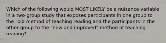 Which of the following would MOST LIKELY be a nuisance variable in a two-group study that exposes participants in one group to the "old method of teaching reading and the participants in the other group to the "new and improved" method of teaching reading?