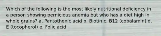 Which of the following is the most likely nutritional deficiency in a person showing pernicious anemia but who has a diet high in whole grains? a. Pantothenic acid b. Biotin c. B12 (cobalamin) d. E (tocopherol) e. Folic acid