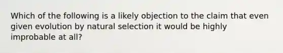 Which of the following is a likely objection to the claim that even given evolution by natural selection it would be highly improbable at all?